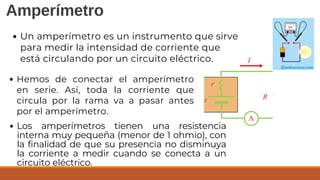 Amperímetro
Un amperímetro es un instrumento que sirve
para medir la intensidad de corriente que
está circulando por un circuito eléctrico.
Hemos de conectar el amperímetro
en serie. Así, toda la corriente que
circula por la rama va a pasar antes
por el amperímetro.
Los amperímetros tienen una resistencia
interna muy pequeña (menor de 1 ohmio), con
la finalidad de que su presencia no disminuya
la corriente a medir cuando se conecta a un
circuito eléctrico.
 