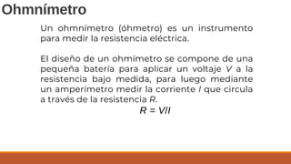 Ohmnímetro
Un ohmnímetro (óhmetro) es un instrumento
para medir la resistencia eléctrica.
El diseño de un ohmímetro se compone de una
pequeña batería para aplicar un voltaje V a la
resistencia bajo medida, para luego mediante
un amperímetro medir la corriente I que circula
a través de la resistencia R.
R = V/I
 