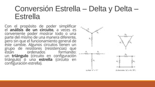 Conversión Estrella – Delta y Delta –
Estrella
Con el propósito de poder simplificar
el análisis de un circuito, a veces es
conveniente poder mostrar todo o una
parte del mismo de una manera diferente,
pero sin que el funcionamiento general de
éste cambie. Algunos circuitos tienen un
grupo de resistores (resistencias) que
están ordenados formando:
un triángulo (circuito en configuración
triángulo) ó una estrella (circuito en
configuración estrella).
 