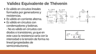 Validez Equivalente de Thévenin
Es válido en circuitos lineales
formados por generadores y
resistencias.
Es válido en corriente alterna.
Es válido en circuitos con
condensadores y bobinas.
- No es válido en circuitos con
diodos o transistores, ya que en
este caso la resistencia varía con la
intensidad o la tensión de forma no
lineal (propiedades de
semiconductores).
 
