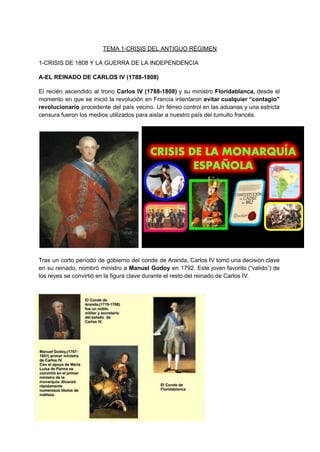 TEMA 1-CRISIS DEL ANTIGUO RÉGIMEN
1-CRISIS DE 1808 Y LA GUERRA DE LA INDEPENDENCIA
A-EL REINADO DE CARLOS IV (1788-1808)
El recién ascendido al trono Carlos IV (1788-1808) y su ministro Floridablanca, desde el
momento en que se inició la revolución en Francia intentaron evitar cualquier “contagio”
revolucionario procedente del país vecino. Un férreo control en las aduanas y una estricta
censura fueron los medios utilizados para aislar a nuestro país del tumulto francés.
Tras un corto período de gobierno del conde de Aranda, Carlos IV tomó una decisión clave
en su reinado, nombró ministro a Manuel Godoy en 1792. Este joven favorito (“valido”) de
los reyes se convirtió en la figura clave durante el resto del reinado de Carlos IV.
 