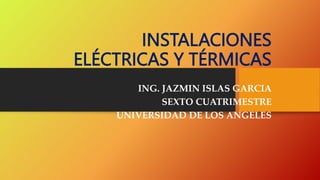 INSTALACIONES
ELÉCTRICAS Y TÉRMICAS
ING. JAZMIN ISLAS GARCIA
SEXTO CUATRIMESTRE
UNIVERSIDAD DE LOS ANGELES
 