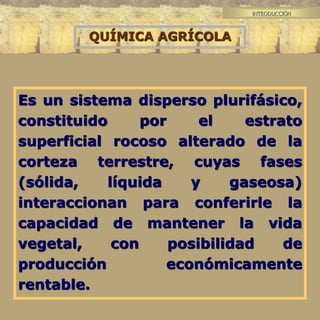 INTRODUCCIÓN
Es un sistema disperso plurifásico,
constituido por el estrato
superficial rocoso alterado de la
corteza terrestre, cuyas fases
(sólida, líquida y gaseosa)
interaccionan para conferirle la
capacidad de mantener la vida
vegetal, con posibilidad de
producción económicamente
rentable.
QUÍMICA AGRÍCOLA
 