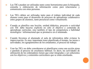  Las TICs pueden ser utilizadas tanto como herramientas para la búsqueda,
consulta y elaboración de información como para relacionarse y
comunicarse con otras personas.
 Las TICs deben ser utilizadas tanto para el trabajo individual de cada
alumno como para el desarrollo de procesos de aprendizaje colaborativo
entre grupos de alumnos, tanto presencial como virtualmente.
 Cuando se planifica una lección, unidad didáctica, proyecto o actividad
con TIC debe hacerse explícito no sólo el objetivo y contenido de
aprendizaje curricular, sino también el tipo de competencia o habilidad
tecnológica / informacional que se promueve en el alumnado.
 Cuando llevemos al alumnado al aula de informática debe evitarse la
improvisación. Es muy importante tener planificado el tiempo, las tareas o
actividades, los agrupamientos de los estudiantes, el proceso de trabajo.
 Usar las TICs no debe considerarse ni planificarse como una acción ajena
o paralela al proceso de enseñanza habitual. Es decir, las actividades de
utilización de los ordenadores tienen que estar integradas y ser coherentes
con los objetivos y contenidos curriculares que se están enseñando.
 