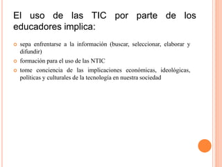El uso de las TIC por parte de los
educadores implica:
 sepa enfrentarse a la información (buscar, seleccionar, elaborar y
difundir)
 formación para el uso de las NTIC
 tome conciencia de las implicaciones económicas, ideológicas,
políticas y culturales de la tecnología en nuestra sociedad
 