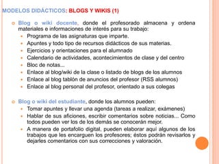 MODELOS DIDÁCTICOS: BLOGS Y WIKIS (1)
 Blog o wiki docente, donde el profesorado almacena y ordena
materiales e informaciones de interés para su trabajo:
 Programa de las asignaturas que imparte.
 Apuntes y todo tipo de recursos didácticos de sus materias.
 Ejercicios y orientaciones para el alumnado
 Calendario de actividades, acontecimientos de clase y del centro
 Bloc de notas...
 Enlace al blog/wiki de la clase o listado de blogs de los alumnos
 Enlace al blog tablón de anuncios del profesor (RSS alumnos)
 Enlace al blog personal del profesor, orientado a sus colegas
 Blog o wiki del estudiante, donde los alumnos pueden:
 Tomar apuntes y llevar una agenda (tareas a realizar, exámenes)
 Hablar de sus aficiones, escribir comentarios sobre noticias... Como
todos pueden ver los de los demás se conocerán mejor.
 A manera de portafolio digital, pueden elaborar aquí algunos de los
trabajos que les encarguen los profesores; éstos podrán revisarlos y
dejarles comentarios con sus correcciones y valoración.
 