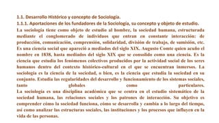 La sociología tiene como objeto de estudio al hombre, la sociedad humana, estructurada
mediante el conglomerado de individuos que entran en constante interacción: de
producción, comunicación, comprensión, solidaridad, división de trabajo, de sumisión, etc.
Es una ciencia social que apareció a mediados del siglo XIX. Augusto Comte quien acuño el
nombre en 1838, hasta mediados del siglo XIX que se consolido como una ciencia. Es la
ciencia que estudia los fenómenos colectivos producidos por la actividad social de los seres
humanos dentro del contexto histórico-cultural en el que se encuentran inmersos. La
sociología es la ciencia de la sociedad, o bien, es la ciencia que estudia la sociedad en su
conjunto. Estudia las regularidades del desarrollo y funcionamiento de los sistemas sociales,
tanto globales como particulares.
La sociología es una disciplina académica que se centra en el estudio sistemático de la
sociedad humana, las relaciones sociales y los patrones de interacción. Su objetivo es
comprender cómo la sociedad funciona, cómo se desarrolla y cambia a lo largo del tiempo,
así como analizar las estructuras sociales, las instituciones y los procesos que influyen en la
vida de las personas.
1.1. Desarrollo Histórico y concepto de Sociología.
1.1.1. Aportaciones de los fundadores de la Sociología, su concepto y objeto de estudio.
 