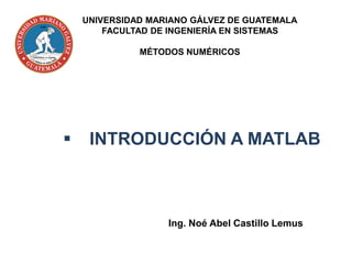 ▪ INTRODUCCIÓN A MATLAB
Ing. Noé Abel Castillo Lemus
UNIVERSIDAD MARIANO GÁLVEZ DE GUATEMALA
FACULTAD DE INGENIERÍA EN SISTEMAS
MÉTODOS NUMÉRICOS
 