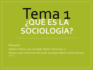 ¿QUÉ ES LA
SOCIOLOGÍA?
Bibliografía:
Giddens, Anthony. 2007. Sociología. Madrid. Alianza (cap. 1)
Macionis, John J & Plummer, Ken (2008). Sociología. Madrid. Prentice Hall (cap.
1 y 2)
Tema 1
 