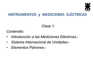 Clase 1:
Contenido:
• Introducción a las Mediciones Eléctricas.-
• Sistema Internacional de Unidades.-
• Elementos Patrones.-
INSTRUMENTOS y MEDICIONES ELÉCTRICAS
 
