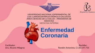 Enfermedad
Coronaria
Facilitador: Bachiller:
Dra. Alvares Milagros Rondón Antonieta, C.I:30.147.735
UNIVERSIDAD NACIONAL EXPERIMENTAL DE
LOS LLANOSCENTRALES RÓMULO GALLEGOS
ÁREA CÍENCIAS DE LA SALUD – PROGRAMA DE
MEDICINA
MEDICINA INTERNA
 