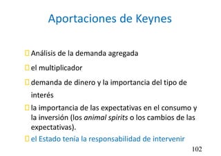 Aportaciones de Keynes
 Análisis de la demanda agregada
 el multiplicador
 demanda de dinero y la importancia del tipo de
interés
 la importancia de las expectativas en el consumo y
la inversión (los animal spirits o los cambios de las
expectativas).
 el Estado tenía la responsabilidad de intervenir
102
 