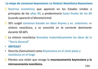La etapa de consenso keynesiano: La Síntesis Neoclásica-Keynesiana
 Doctrina económica que apareció en los Estados Unidos a
principios de los años 40, y predominaría hasta finales de los 60
(cuando apareció el Monetarismo)
 50’s surgió consenso basado en ideas Keynes y ec. anteriores 
síntesis neoclásica, y se convirtió en la corriente dominante
durante 50-60’s
 La síntesis neoclásica formaliza matemáticamente las ideas de la
“Teoría General”
• SÍNTESIS?
• Descrita (Samuelson) como Keynesiana en el corto plazo y
neoclásica en el largo
 Plantea una visión que recoge la macroeconomía keynesiana y la
microeconomía neoclásica.
104
 