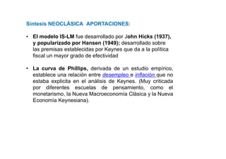 Síntesis NEOCLÁSICA APORTACIONES:
• El modelo IS-LM fue desarrollado por John Hicks (1937),
y popularizado por Hansen (1949); desarrollado sobre
las premisas establecidas por Keynes que da a la política
fiscal un mayor grado de efectividad
• La curva de Phillips, derivada de un estudio empírico,
establece una relación entre desempleo e inflación que no
estaba explicita en el análisis de Keynes. (Muy criticada
por diferentes escuelas de pensamiento, como el
monetarismo, la Nueva Macroeconomía Clásica y la Nueva
Economía Keynesiana).
 