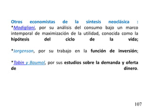 Otros economistas de la síntesis neoclásica :
*Modigliani, por su análisis del consumo bajo un marco
intemporal de maximización de la utilidad, conocida como la
hipótesis del ciclo de la vida;
*Jorgenson, por su trabajo en la función de inversión;
*Tobin y Baumol, por sus estudios sobre la demanda y oferta
de dinero.
107
 