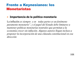 Frente a Keynesianos: los
Monetaristas
• Importancia de la política monetaria
La inflación es siempre y en todas partes es un fenómeno
puramente monetario”, y el papel del Estado debe limitarse a
mantener políticas monetarias neutrales que permitan a la
economía crecer sin inflación. Algunos autores llegan incluso a
proponer la incorporación de una cláusula constitucional en esa
dirección.
108
 