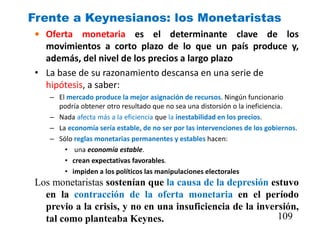 Frente a Keynesianos: los Monetaristas
• Oferta monetaria es el determinante clave de los
movimientos a corto plazo de lo que un país produce y,
además, del nivel de los precios a largo plazo
• La base de su razonamiento descansa en una serie de
hipótesis, a saber:
– El mercado produce la mejor asignación de recursos. Ningún funcionario
podría obtener otro resultado que no sea una distorsión o la ineficiencia.
– Nada afecta más a la eficiencia que la inestabilidad en los precios.
– La economía sería estable, de no ser por las intervenciones de los gobiernos.
– Sólo reglas monetarias permanentes y estables hacen:
• una economía estable.
• crean expectativas favorables.
• impiden a los políticos las manipulaciones electorales
Los monetaristas sostenían que la causa de la depresión estuvo
en la contracción de la oferta monetaria en el período
previo a la crisis, y no en una insuficiencia de la inversión,
tal como planteaba Keynes. 109
 