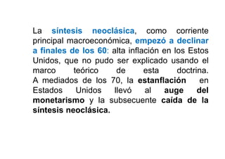 La síntesis neoclásica, como corriente
principal macroeconómica, empezó a declinar
a finales de los 60: alta inflación en los Estos
Unidos, que no pudo ser explicado usando el
marco teórico de esta doctrina.
A mediados de los 70, la estanflación en
Estados Unidos llevó al auge del
monetarismo y la subsecuente caída de la
síntesis neoclásica.
 