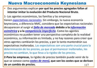 Nueva Macroeconomía Keynesiana
• Dos argumentos explican por qué los precios agregados fallan al
intentar imitar la evolución del Producto Nacional Bruto.
1- Los agentes económicos, las familias y las empresas
tienen expectativas racionales. Sin embargo, la nueva economía
keynesiana, a diferencia NMC, considera que las expectativas racionales
desaparecen al surgir el fallo de mercado debido a la información
asimétrica y a la competencia imperfecta. Como los agentes
económicos no pueden tener una perspectiva completa de la realidad
económica, su información es limitada, y no hay razones para creer que
otros agentes cambiarán los precios, y por lo tanto mantendrán sus
expectativas inalteradas. Las expectativas son una parte crucial para la
determinación de los precios, ya que al permanecer inalteradas, los
precios no cambian, lo que lleva a la rigidez de los precios.
2-Para las empresas, la rigidez de precios también puede venir de lo
que se conoce como costes de menú, que son los costes que se derivan
de un cambio de precios. 117
 