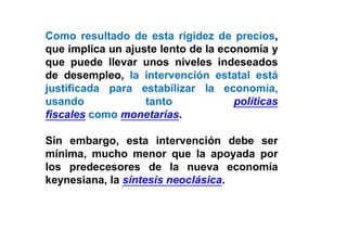 Como resultado de esta rigidez de precios,
que implica un ajuste lento de la economía y
que puede llevar unos niveles indeseados
de desempleo, la intervención estatal está
justificada para estabilizar la economía,
usando tanto políticas
fiscales como monetarias.
Sin embargo, esta intervención debe ser
mínima, mucho menor que la apoyada por
los predecesores de la nueva economía
keynesiana, la síntesis neoclásica.
 