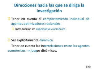 Direcciones hacia las que se dirige la
investigación
 Tener en cuenta el comportamiento individual de
agentes optimizadores racionales
 Introducción de expectativas racionales
 Ser explícitamente dinámica
Tener en cuenta las interrelaciones entre los agentes
económicos  juegos dinámicos.
120
 