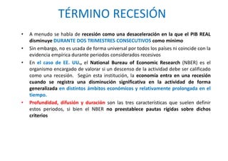 TÉRMINO RECESIÓN
• A menudo se habla de recesión como una desaceleración en la que el PIB REAL
disminuye DURANTE DOS TRIMESTRES CONSECUTIVOS como mínimo
• Sin embargo, no es usada de forma universal por todos los países ni coincide con la
evidencia empírica durante periodos considerados recesivos
• En el caso de EE. UU., el National Bureau of Economic Research (NBER) es el
organismo encargado de valorar si un descenso de la actividad debe ser calificado
como una recesión. Según esta institución, la economía entra en una recesión
cuando se registra una disminución significativa en la actividad de forma
generalizada en distintos ámbitos económicos y relativamente prolongada en el
tiempo.
• Profundidad, difusión y duración son las tres características que suelen definir
estos periodos, si bien el NBER no preestablece pautas rígidas sobre dichos
criterios
 