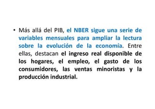 • Más allá del PIB, el NBER sigue una serie de
variables mensuales para ampliar la lectura
sobre la evolución de la economía. Entre
ellas, destacan el ingreso real disponible de
los hogares, el empleo, el gasto de los
consumidores, las ventas minoristas y la
producción industrial.
 