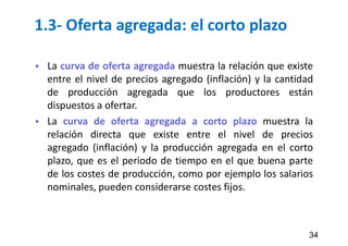 1.3- Oferta agregada: el corto plazo
 La curva de oferta agregada muestra la relación que existe
entre el nivel de precios agregado (inflación) y la cantidad
de producción agregada que los productores están
dispuestos a ofertar.
 La curva de oferta agregada a corto plazo muestra la
relación directa que existe entre el nivel de precios
agregado (inflación) y la producción agregada en el corto
plazo, que es el periodo de tiempo en el que buena parte
de los costes de producción, como por ejemplo los salarios
nominales, pueden considerarse costes fijos.
34
 
