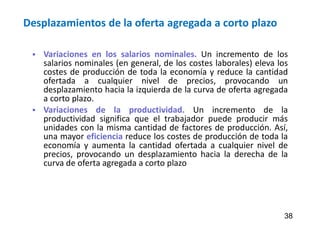 Desplazamientos de la oferta agregada a corto plazo
 Variaciones en los salarios nominales. Un incremento de los
salarios nominales (en general, de los costes laborales) eleva los
costes de producción de toda la economía y reduce la cantidad
ofertada a cualquier nivel de precios, provocando un
desplazamiento hacia la izquierda de la curva de oferta agregada
a corto plazo.
 Variaciones de la productividad. Un incremento de la
productividad significa que el trabajador puede producir más
unidades con la misma cantidad de factores de producción. Así,
una mayor eficiencia reduce los costes de producción de toda la
economía y aumenta la cantidad ofertada a cualquier nivel de
precios, provocando un desplazamiento hacia la derecha de la
curva de oferta agregada a corto plazo
38
 