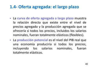 1.4- Oferta agregada: el largo plazo
 La curva de oferta agregada a largo plazo muestra
la relación directa que existe entre el nivel de
precios agregado y la producción agregada que se
ofrecería si todos los precios, incluidos los salarios
nominales, fueran totalmente elásticos (flexibles).
 La producción potencial es el nivel del PIB real que
una economía produciría si todos los precios,
incluyendo los salarios nominales, fueran
totalmente elásticos.
40
 
