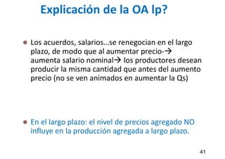 Explicación de la OA lp?
 Los acuerdos, salarios…se renegocian en el largo
plazo, de modo que al aumentar precio-
aumenta salario nominal los productores desean
producir la misma cantidad que antes del aumento
precio (no se ven animados en aumentar la Qs)
 En el largo plazo: el nivel de precios agregado NO
influye en la producción agregada a largo plazo.
41
 