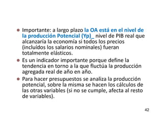  Importante: a largo plazo la OA está en el nivel de
la producción Potencial (Yp)_ nivel de PIB real que
alcanzaría la economía si todos los precios
(incluídos los salarios nominales) fueran
totalmente elásticos.
 Es un indicador importante porque define la
tendencia en torno a la que fluctúa la producción
agregada real de año en año.
 Para hacer presupuestos se analiza la producción
potencial, sobre la misma se hacen los cálculos de
las otras variables (si no se cumple, afecta al resto
de variables).
42
 