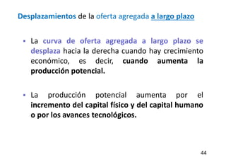 Desplazamientos de la oferta agregada a largo plazo
 La curva de oferta agregada a largo plazo se
desplaza hacia la derecha cuando hay crecimiento
económico, es decir, cuando aumenta la
producción potencial.
 La producción potencial aumenta por el
incremento del capital físico y del capital humano
o por los avances tecnológicos.
44
 