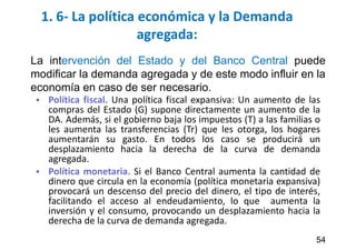 1. 6- La política económica y la Demanda
agregada:
 Política fiscal. Una política fiscal expansiva: Un aumento de las
compras del Estado (G) supone directamente un aumento de la
DA. Además, si el gobierno baja los impuestos (T) a las familias o
les aumenta las transferencias (Tr) que les otorga, los hogares
aumentarán su gasto. En todos los caso se producirá un
desplazamiento hacia la derecha de la curva de demanda
agregada.
 Política monetaria. Si el Banco Central aumenta la cantidad de
dinero que circula en la economía (política monetaria expansiva)
provocará un descenso del precio del dinero, el tipo de interés,
facilitando el acceso al endeudamiento, lo que aumenta la
inversión y el consumo, provocando un desplazamiento hacia la
derecha de la curva de demanda agregada.
54
La intervención del Estado y del Banco Central puede
modificar la demanda agregada y de este modo influir en la
economía en caso de ser necesario.
 
