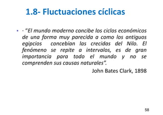 1.8- Fluctuaciones cíclicas
 · “El mundo moderno concibe los ciclos económicos
de una forma muy parecida a como los antiguos
egipcios concebían las crecidas del Nilo. El
fenómeno se repite a intervalos, es de gran
importancia para todo el mundo y no se
comprenden sus causas naturales”.
John Bates Clark, 1898
58
 