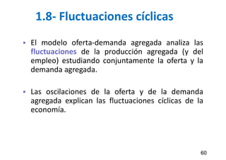 1.8- Fluctuaciones cíclicas
 El modelo oferta-demanda agregada analiza las
fluctuaciones de la producción agregada (y del
empleo) estudiando conjuntamente la oferta y la
demanda agregada.
 Las oscilaciones de la oferta y de la demanda
agregada explican las fluctuaciones cíclicas de la
economía.
60
 