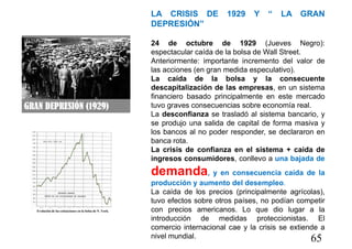 65
LA CRISIS DE 1929 Y “ LA GRAN
DEPRESIÓN”
24 de octubre de 1929 (Jueves Negro):
espectacular caída de la bolsa de Wall Street.
Anteriormente: importante incremento del valor de
las acciones (en gran medida especulativo).
La caída de la bolsa y la consecuente
descapitalización de las empresas, en un sistema
financiero basado principalmente en este mercado
tuvo graves consecuencias sobre economía real.
La desconfianza se trasladó al sistema bancario, y
se produjo una salida de capital de forma masiva y
los bancos al no poder responder, se declararon en
banca rota.
La crisis de confianza en el sistema + caida de
ingresos consumidores, conllevo a una bajada de
demanda, y en consecuencia caída de la
producción y aumento del desempleo.
La caída de los precios (principalmente agrícolas),
tuvo efectos sobre otros países, no podían competir
con precios americanos. Lo que dio lugar a la
introducción de medidas proteccionistas. El
comercio internacional cae y la crisis se extiende a
nivel mundial.
 