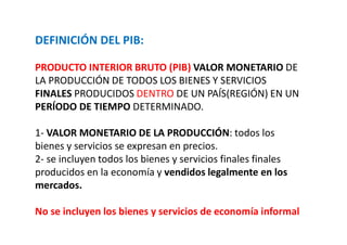 DEFINICIÓN DEL PIB:
PRODUCTO INTERIOR BRUTO (PIB) VALOR MONETARIO DE
LA PRODUCCIÓN DE TODOS LOS BIENES Y SERVICIOS
FINALES PRODUCIDOS DENTRO DE UN PAÍS(REGIÓN) EN UN
PERÍODO DE TIEMPO DETERMINADO.
1- VALOR MONETARIO DE LA PRODUCCIÓN: todos los
bienes y servicios se expresan en precios.
2- se incluyen todos los bienes y servicios finales finales
producidos en la economía y vendidos legalmente en los
mercados.
No se incluyen los bienes y servicios de economía informal
 