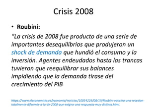 Crisis 2008
• Roubini:
“La crisis de 2008 fue producto de una serie de
importantes desequilibrios que produjeron un
shock de demanda que hundió el consumo y la
inversión. Agentes endeudados hasta las trancas
tuvieron que reequilibrar sus balances
impidiendo que la demanda tirase del
crecimiento del PIB
https://www.eleconomista.es/economia/noticias/10054226/08/19/Roubini-vaticina-una-recesion-
totalmente-diferente-a-la-de-2008-que-exigira-una-respuesta-muy-distinta.html.
 