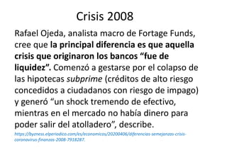 Crisis 2008
Rafael Ojeda, analista macro de Fortage Funds,
cree que la principal diferencia es que aquella
crisis que originaron los bancos “fue de
liquidez”. Comenzó a gestarse por el colapso de
las hipotecas subprime (créditos de alto riesgo
concedidos a ciudadanos con riesgo de impago)
y generó “un shock tremendo de efectivo,
mientras en el mercado no había dinero para
poder salir del atolladero”, describe.
https://byzness.elperiodico.com/es/economicos/20200406/diferencias-semejanzas-crisis-
coronavirus-finanzas-2008-7918287.
 