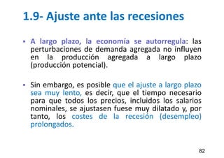 1.9- Ajuste ante las recesiones
 A largo plazo, la economía se autorregula: las
perturbaciones de demanda agregada no influyen
en la producción agregada a largo plazo
(producción potencial).
 Sin embargo, es posible que el ajuste a largo plazo
sea muy lento, es decir, que el tiempo necesario
para que todos los precios, incluidos los salarios
nominales, se ajustasen fuese muy dilatado y, por
tanto, los costes de la recesión (desempleo)
prolongados.
82
 