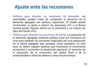 Ajuste ante las recesiones
 Políticas para afrontar las recesiones de demanda. Las
autoridades pueden tratar de compensar el descenso de la
demanda agregada con políticas expansivas. El Estado puede
incrementar su gasto o reducir los impuestos (PF) y el Banco
Central puede inyectar dinero en la economía y así reducir los
tipos de interés (PM).
 Políticas para afrontar las recesiones de oferta. La expansión de
la demanda agregada mediante política fiscal y/o monetaria no
sirve para combatir las recesiones originadas por una contracción
de la oferta agregada (por ejemplo, shock petróleo). En este
caso, se deben adoptar políticas que favorezcan el crecimiento
económico y aumenten la producción potencial. El aumento de
la educación, de la innovación, del capital físico y de la
productividad es difícil de obtener y lleva mucho tiempo.
83
 