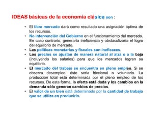 IDEAS básicas de la economía clásica son :
• El libre mercado dará como resultado una asignación óptima de
los recursos.
• No intervención del Gobierno en el funcionamiento del mercado.
En caso contrario, generaría ineficiencia y obstaculizaría el logro
del equilibrio de mercado.
• Las políticas monetarias y fiscales son ineficaces.
• Los precios se ajustan de manera natural al alza o a la baja
(incluyendo los salarios) para que los mercados logren su
equilibrio.
• El mercado del trabajo se encuentra en pleno empleo. Si se
observa desempleo, éste seria friccional o voluntario. La
producción total está determinada por el pleno empleo de los
recursos. De esta forma, la oferta está dada y los cambios en la
demanda sólo generan cambios de precios.
• El valor de un bien está determinado por la cantidad de trabajo
que se utiliza en producirlo.
 