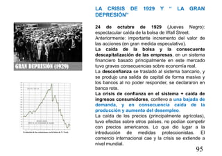 95
LA CRISIS DE 1929 Y “ LA GRAN
DEPRESIÓN”
24 de octubre de 1929 (Jueves Negro):
espectacular caída de la bolsa de Wall Street.
Anteriormente: importante incremento del valor de
las acciones (en gran medida especulativo).
La caída de la bolsa y la consecuente
descapitalización de las empresas, en un sistema
financiero basado principalmente en este mercado
tuvo graves consecuencias sobre economía real.
La desconfianza se trasladó al sistema bancario, y
se produjo una salida de capital de forma masiva y
los bancos al no poder responder, se declararon en
banca rota.
La crisis de confianza en el sistema + caida de
ingresos consumidores, conllevo a una bajada de
demanda, y en consecuencia caída de la
producción y aumento del desempleo.
La caída de los precios (principalmente agrícolas),
tuvo efectos sobre otros países, no podían competir
con precios americanos. Lo que dio lugar a la
introducción de medidas proteccionistas. El
comercio internacional cae y la crisis se extiende a
nivel mundial.
 