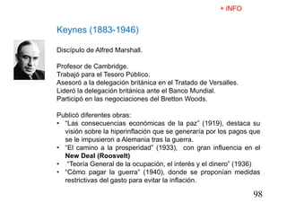 98
Keynes (1883-1946)
Discípulo de Alfred Marshall.
Profesor de Cambridge.
Trabajó para el Tesoro Público.
Asesoró a la delegación británica en el Tratado de Versalles.
Lideró la delegación británica ante el Banco Mundial.
Participó en las negociaciones del Bretton Woods.
Publicó diferentes obras:
• “Las consecuencias económicas de la paz” (1919), destaca su
visión sobre la hiperinflación que se generaría por los pagos que
se le impusieron a Alemania tras la guerra.
• “El camino a la prosperidad” (1933), con gran influencia en el
New Deal (Roosvelt)
• “Teoría General de la ocupación, el interés y el dinero” (1936)
• “Cómo pagar la guerra” (1940), donde se proponían medidas
restrictivas del gasto para evitar la inflación.
 