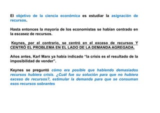 El objetivo de la ciencia económica es estudiar la asignación de
recursos.
Hasta entonces la mayoría de los economistas se habían centrado en
la escasez de recursos.
Keynes, por el contrario, se centró en el exceso de recursos Y
CENTRÓ EL PROBLEMA EN EL LADO DE LA DEMANDA AGREGADA.
Años antes, Karl Marx ya había indicado “la crisis es el resultado de la
imposibilidad de vender”.
Keynes se preguntó cómo era posible que habiendo demasiados
recursos hubiera crisis. ¿Cuál fue su solución para que no hubiera
exceso de recursos?, estimular la demanda para que se consuman
esos recursos sobrantes.
 