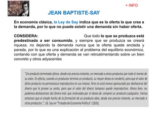 En economía clásica, la Ley de Say indica que es la oferta la que crea a
la demanda, por lo que no puede existir una demanda sin haber oferta.
CONSIDERA: une producción y riqueza, Que todo lo que se produzca está
predestinado a ser consumido, y siempre que se produzca se creará
riqueza, no dejando la demanda nunca que la oferta quede anclada y
parada, por lo que es una explicación al problema del equilibrio económico,
contando con que oferta y demanda se van retroalimentando sobre un bien
concreto y otros adyacentes
 