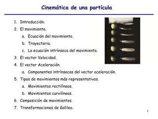 1
Cinemática de una partícula
1. Introducción.
2. El movimiento.
a. Ecuación del movimiento.
b. Trayectoria.
c. La ecuación intrínseca del movimiento.
3. El vector Velocidad.
4. El vector Aceleración.
a. Componentes intrínsecas del vector aceleración.
5. Tipos de movimientos más representativos.
a. Movimientos rectilíneos.
b. Movimientos curvilíneos.
6. Composición de movimientos.
7. Transformaciones de Galileo.
 