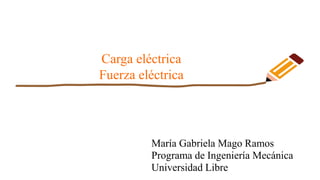 Carga eléctrica
Fuerza eléctrica
María Gabriela Mago Ramos
Programa de Ingeniería Mecánica
Universidad Libre
 