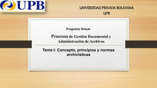 Tema I: Concepto, principios y normas
archivísticas
UNIVERSIDADPRIVADABOLIVIANA
UPB
Procesos de Gestión Documental y
Administración de Archivos
Programa Virtual:
 